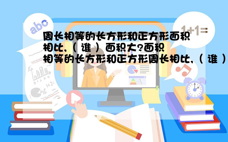 周长相等的长方形和正方形面积相比,（ 谁 ）面积大?面积相等的长方形和正方形周长相比,（ 谁 ）周长长