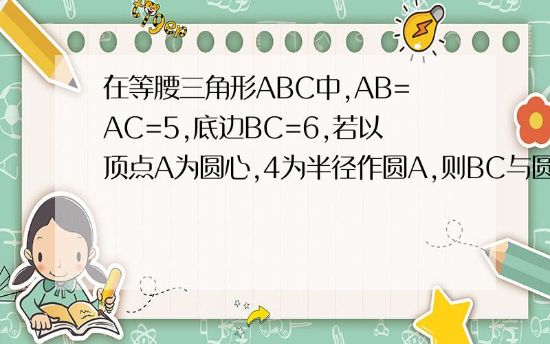 在等腰三角形ABC中,AB=AC=5,底边BC=6,若以顶点A为圆心,4为半径作圆A,则BC与圆A的位置关系是