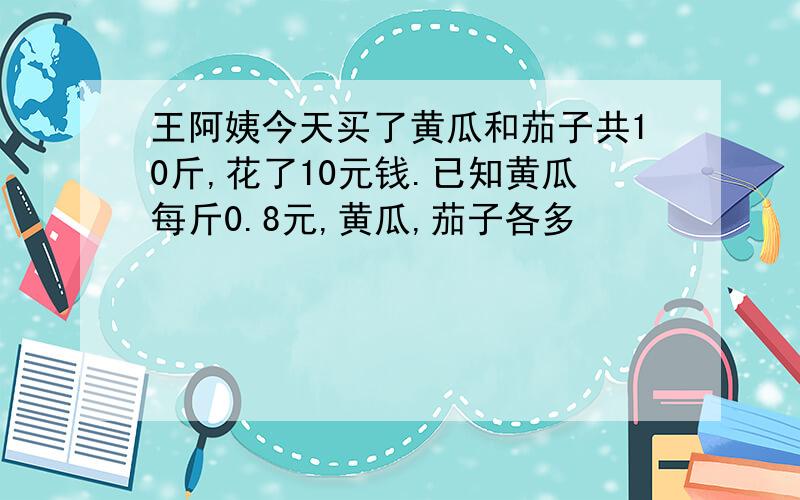 王阿姨今天买了黄瓜和茄子共10斤,花了10元钱.已知黄瓜每斤0.8元,黄瓜,茄子各多