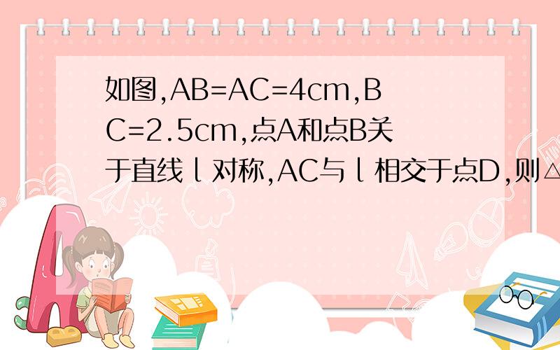 如图,AB=AC=4cm,BC=2.5cm,点A和点B关于直线 l 对称,AC与 l 相交于点D,则△BDC的周长是---快挖 .快挖快挖.今天之前要.