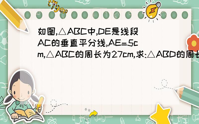 如图,△ABC中,DE是线段AC的垂直平分线,AE=5cm,△ABC的周长为27cm,求:△ABD的周长紧急,10点内回答