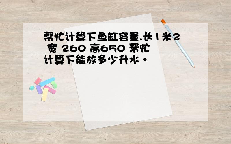 帮忙计算下鱼缸容量.长1米2 宽 260 高650 帮忙计算下能放多少升水·