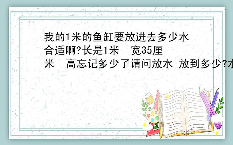 我的1米的鱼缸要放进去多少水合适啊?长是1米  宽35厘米  高忘记多少了请问放水 放到多少?水位线在上面装饰条那里  平视看不到水面 吗? 还是离上部装饰条一段距离?