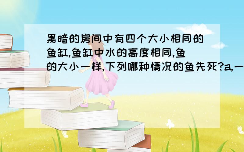 黑暗的房间中有四个大小相同的鱼缸,鱼缸中水的高度相同,鱼的大小一样,下列哪种情况的鱼先死?a,一缸清水一条鱼 b,一缸清水5条鱼 c,一缸清水10条鱼和一部分水藻 d,一缸清水10条鱼