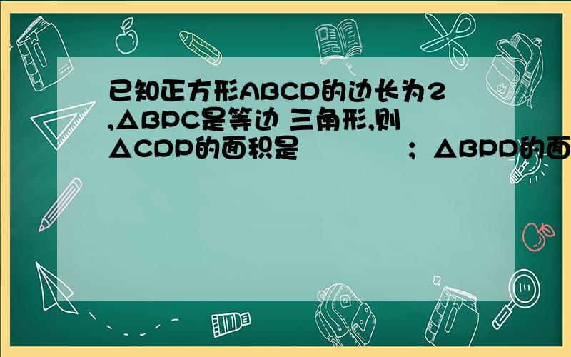 已知正方形ABCD的边长为2,△BPC是等边 三角形,则△CDP的面积是　　　　；△BPD的面积是　　　．已知正方形ABCD的边长为2,△BPC是等边三角形,则△CDP的面积是　　　　；△BPD的面积是　　　．