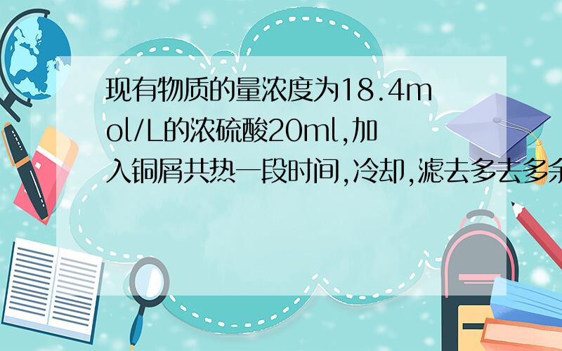 现有物质的量浓度为18.4mol/L的浓硫酸20ml,加入铜屑共热一段时间,冷却,滤去多去多余的铜屑,将滤液加水现有物质的量浓度为18.4mol/L的浓硫酸20.0mL,加入铜屑共热一段时间,冷却,滤去多余的铜屑,