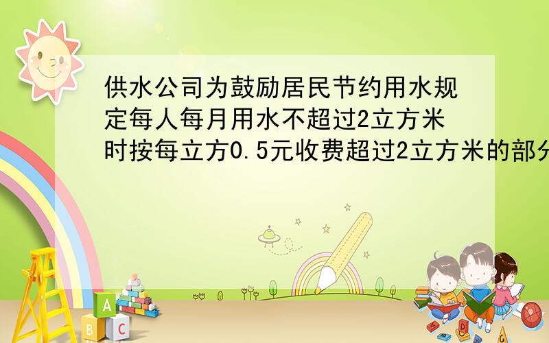 供水公司为鼓励居民节约用水规定每人每月用水不超过2立方米时按每立方0.5元收费超过2立方米的部分按每立方米5元收费王红家3口人上月缴水费13元请你算一算王红上月用水多少立方米写过