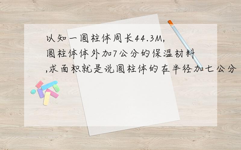 以知一圆柱体周长44.3M,圆柱体体外加7公分的保温材料,求面积就是说圆柱体的在半径加七公分 求表面积有多少个平方