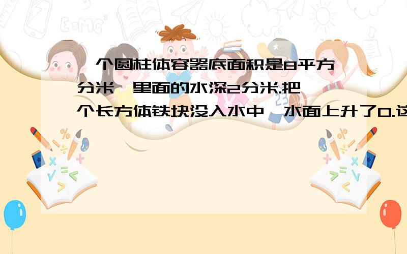 一个圆柱体容器底面积是8平方分米,里面的水深2分米.把一个长方体铁块没入水中,水面上升了0.这个长方体铁块的体积是多少?