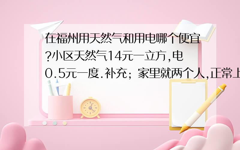 在福州用天然气和用电哪个便宜?小区天然气14元一立方,电0.5元一度.补充；家里就两个人,正常上班族,周末和晚上煮饭.