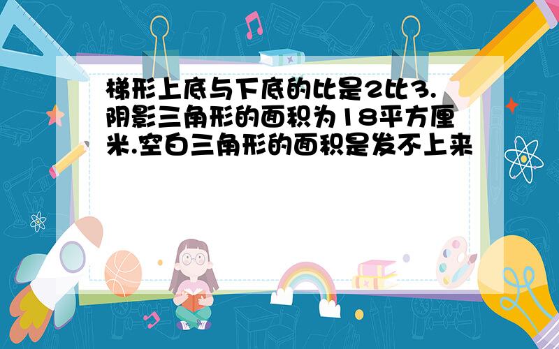 梯形上底与下底的比是2比3.阴影三角形的面积为18平方厘米.空白三角形的面积是发不上来