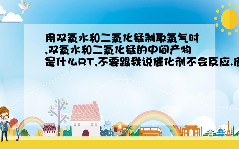 用双氧水和二氧化锰制取氧气时,双氧水和二氧化锰的中间产物是什么RT,不要跟我说催化剂不会反应.催化剂先反应成一个中间产物,然后再反应成最终产物（所以能增大反应速率）,中间催化剂