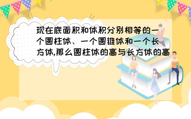 现在底面积和体积分别相等的一个圆柱体、一个圆锥体和一个长方体,那么圆柱体的高与长方体的高（ ）,圆锥体的高是长方体高的（ ）