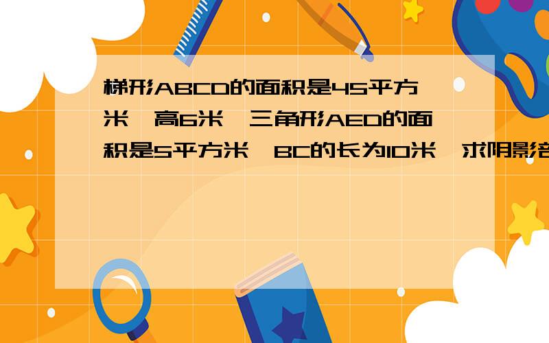 梯形ABCD的面积是45平方米,高6米,三角形AED的面积是5平方米,BC的长为10米,求阴影部分面积.