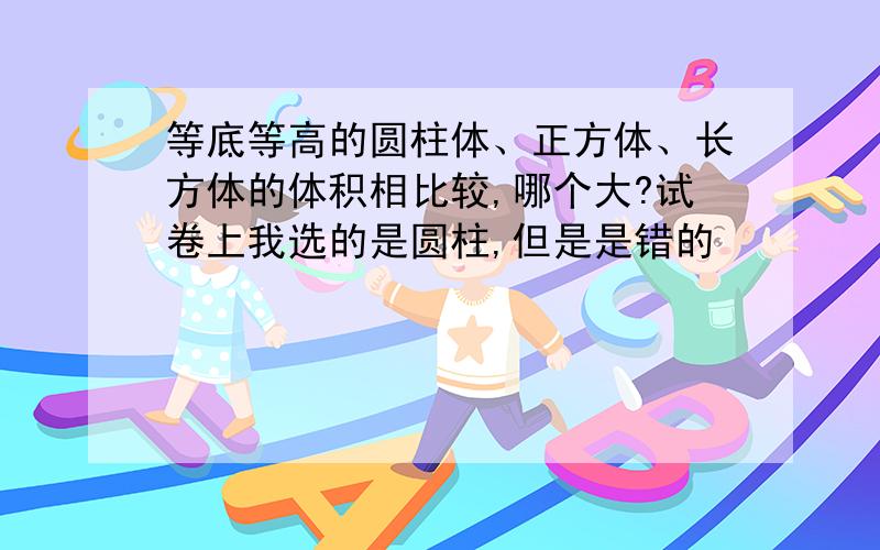 等底等高的圆柱体、正方体、长方体的体积相比较,哪个大?试卷上我选的是圆柱,但是是错的