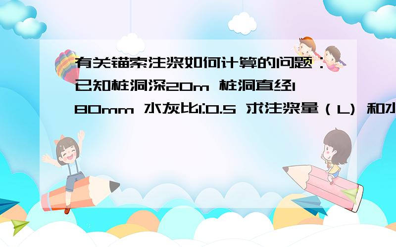 有关锚索注浆如何计算的问题：已知桩洞深20m 桩洞直经180mm 水灰比1:0.5 求注浆量（L) 和水泥用量kg?