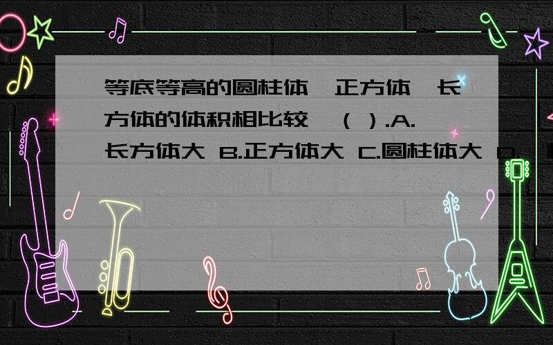 等底等高的圆柱体、正方体、长方体的体积相比较,（）.A.长方体大 B.正方体大 C.圆柱体大 D.一样大 二、判断题.一个圆柱的底面半径是8厘米,它的侧面展开正好是一个正方形,这个圆柱的高是1