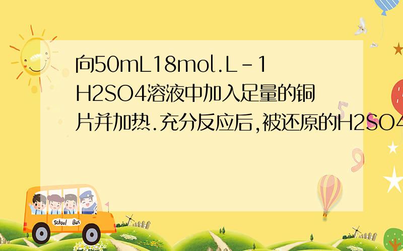 向50mL18mol.L-1H2SO4溶液中加入足量的铜片并加热.充分反应后,被还原的H2SO4的物质的量A.小于0.45molB.等于0.45molC.在0.45mol和0.90mol之间D.大于0.90molthanks a lot~