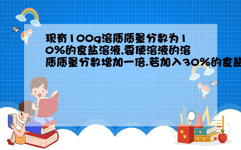 现有100g溶质质量分数为10％的食盐溶液,要使溶液的溶质质量分数增加一倍.若加入30％的食盐溶液,那么所需的溶液质量是多少克?（请写出计算过程）