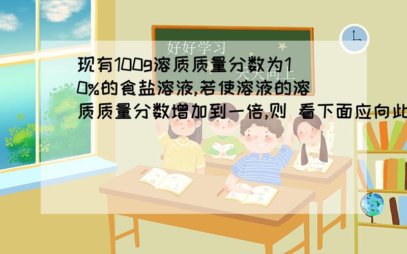 现有100g溶质质量分数为10%的食盐溶液,若使溶液的溶质质量分数增加到一倍,则 看下面应向此溶液中加食盐多少克?蒸发掉水多少克?