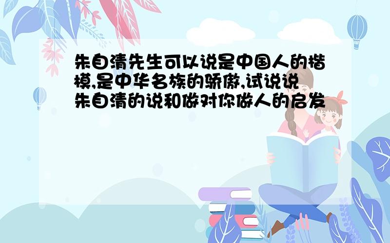 朱自清先生可以说是中国人的楷模,是中华名族的骄傲,试说说朱自清的说和做对你做人的启发