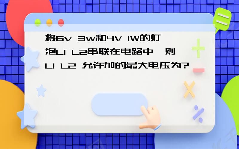 将6v 3w和4V 1W的灯泡L1 L2串联在电路中,则L1 L2 允许加的最大电压为?