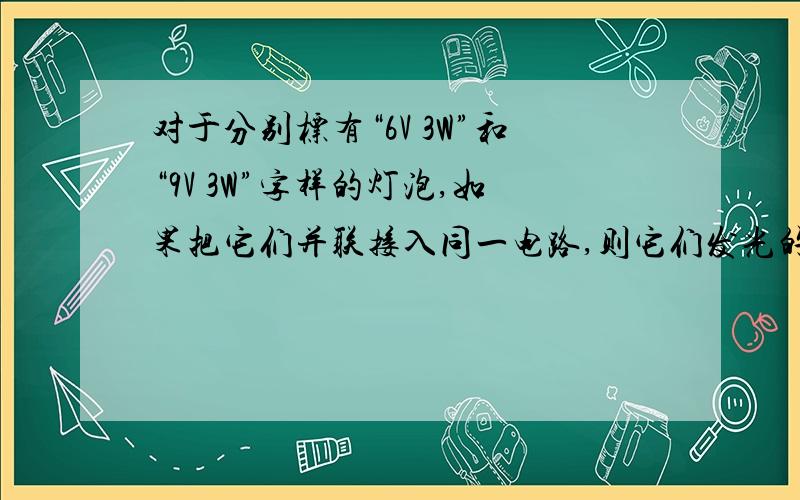 对于分别标有“6V 3W”和“9V 3W”字样的灯泡,如果把它们并联接入同一电路,则它们发光的情况是A、两灯都不正常发光,但一样亮B、两灯都能正常发光,且一样亮C、可能有灯正常发光,但前者亮D