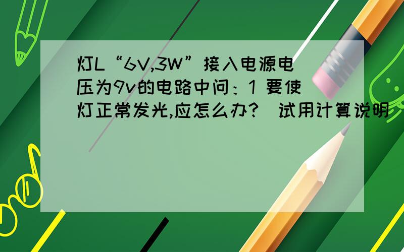 灯L“6V,3W”接入电源电压为9v的电路中问：1 要使灯正常发光,应怎么办?(试用计算说明）2 若接入的电阻是12欧,求此时灯L的实际电功率.