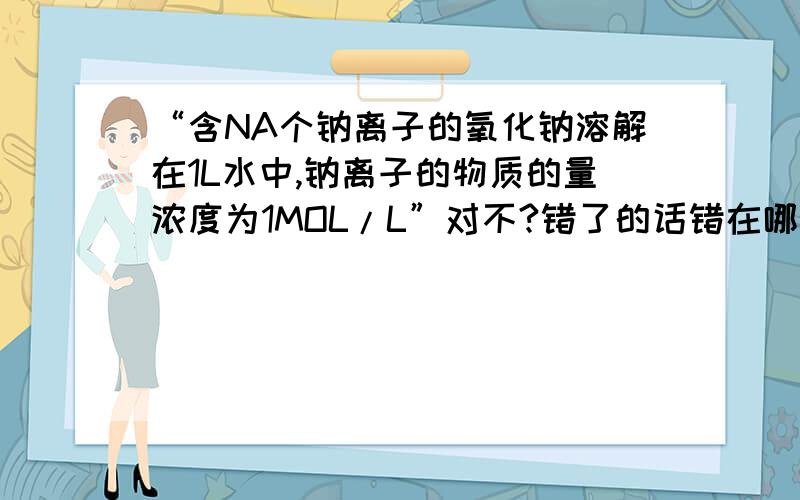 “含NA个钠离子的氧化钠溶解在1L水中,钠离子的物质的量浓度为1MOL/L”对不?错了的话错在哪?