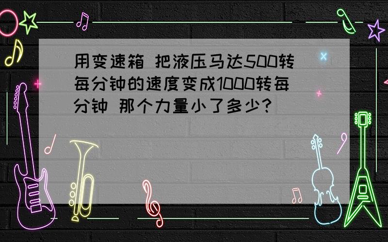 用变速箱 把液压马达500转每分钟的速度变成1000转每分钟 那个力量小了多少?