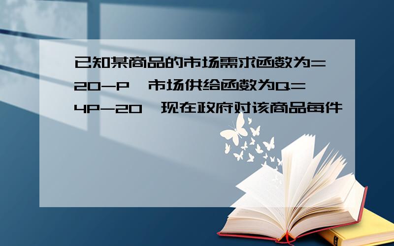 已知某商品的市场需求函数为=20-P,市场供给函数为Q=4P-20,现在政府对该商品每件