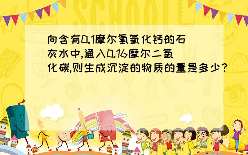 向含有0.1摩尔氢氧化钙的石灰水中,通入0.16摩尔二氧化碳,则生成沉淀的物质的量是多少?