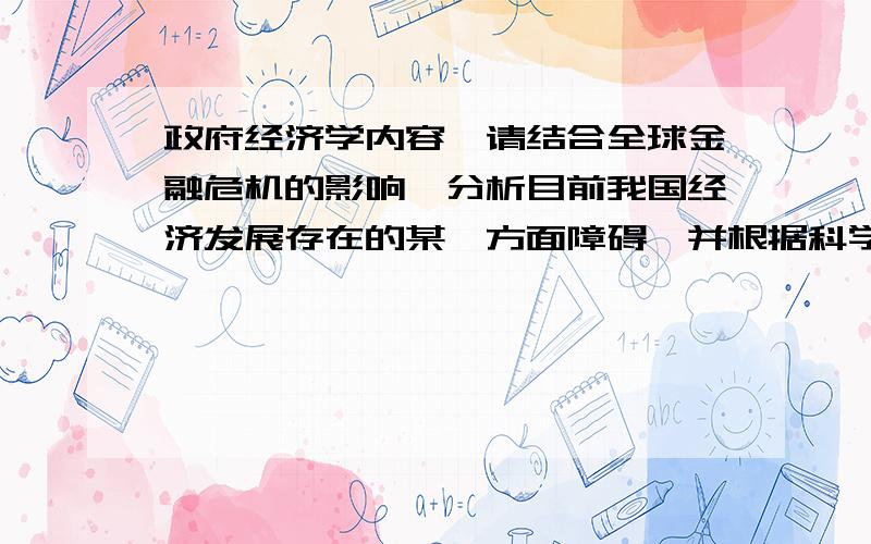 政府经济学内容,请结合全球金融危机的影响,分析目前我国经济发展存在的某一方面障碍,并根据科学发展观要求提出如何消除这些障碍的建议.