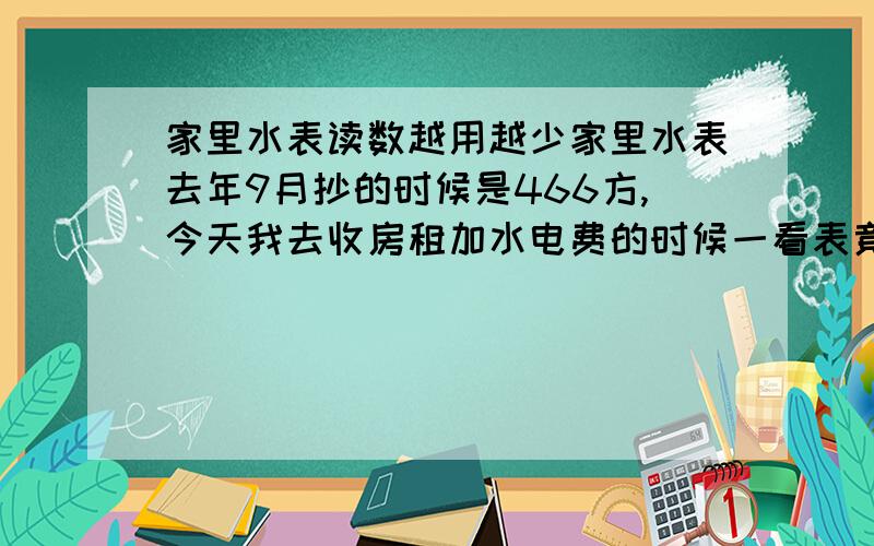 家里水表读数越用越少家里水表去年9月抄的时候是466方,今天我去收房租加水电费的时候一看表竟然是419方.表绝对没动过,也没有装反了.麻烦问一下各位i这是什么原因,水表坏了吗?家里是老