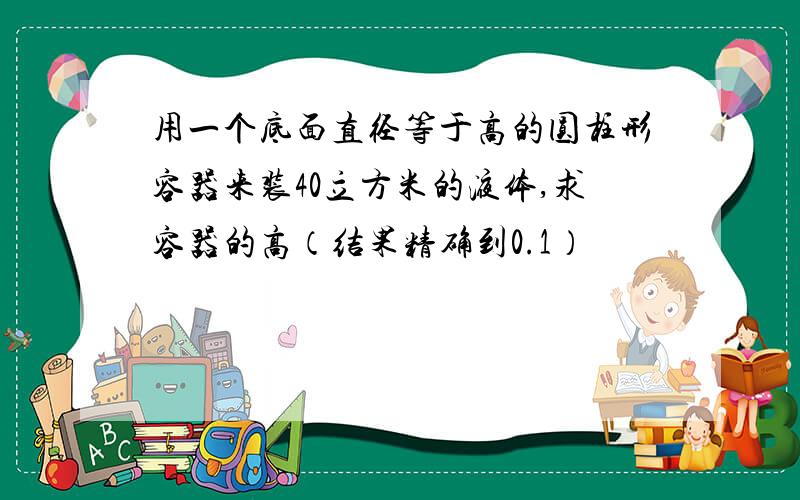 用一个底面直径等于高的圆柱形容器来装40立方米的液体,求容器的高（结果精确到0.1）