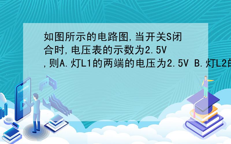 如图所示的电路图,当开关S闭合时,电压表的示数为2.5V,则A.灯L1的两端的电压为2.5V B.灯L2的两端电压为2.5VC.电源电压为2.5V D.电源和灯L1的两端的电压为2.5V图片  选择哪个 为什么  最好有道理讲