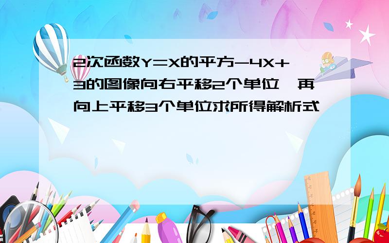 2次函数Y=X的平方-4X+3的图像向右平移2个单位,再向上平移3个单位求所得解析式