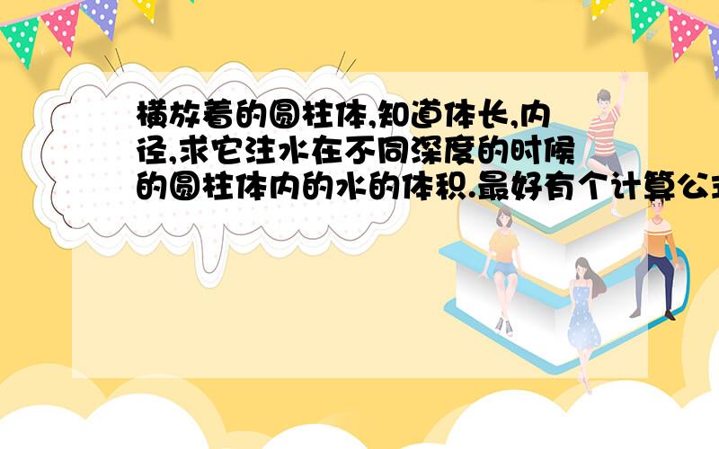 横放着的圆柱体,知道体长,内径,求它注水在不同深度的时候的圆柱体内的水的体积.最好有个计算公式能够代入我罐体的直径是2.2米 长度是4.我想做一个刻度尺 量一下高度能知道油品体积，