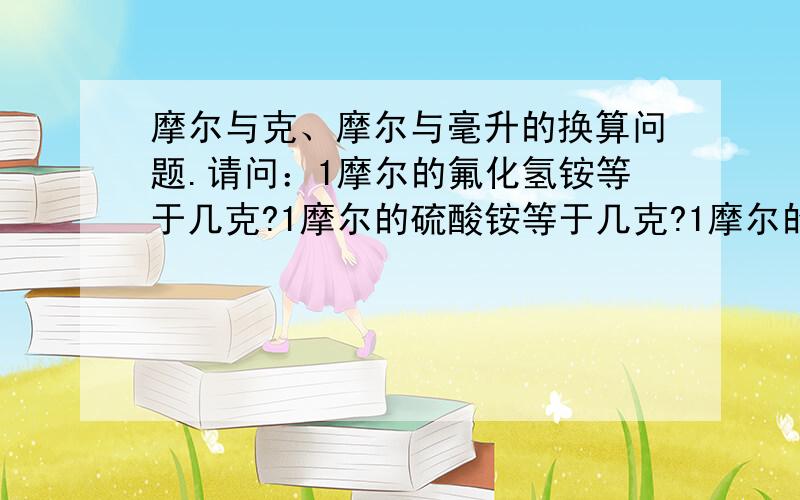 摩尔与克、摩尔与毫升的换算问题.请问：1摩尔的氟化氢铵等于几克?1摩尔的硫酸铵等于几克?1摩尔的硫酸、硝酸、盐酸、氢氟酸,分别等于几克?谢谢为我回答的朋友！你们都是化学里手。经