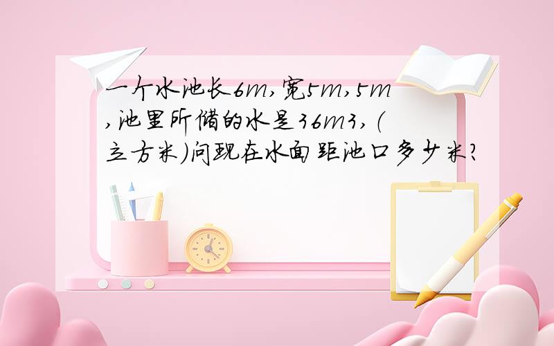 一个水池长6m,宽5m,5m,池里所储的水是36m3,（立方米）问现在水面距池口多少米?