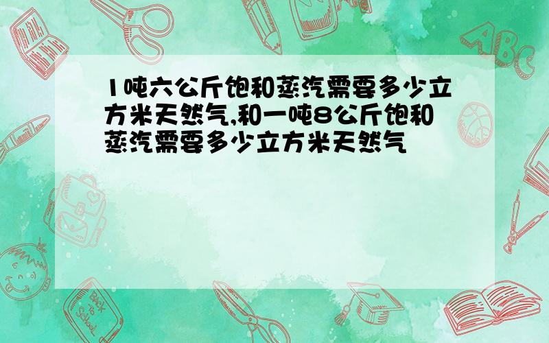 1吨六公斤饱和蒸汽需要多少立方米天然气,和一吨8公斤饱和蒸汽需要多少立方米天然气