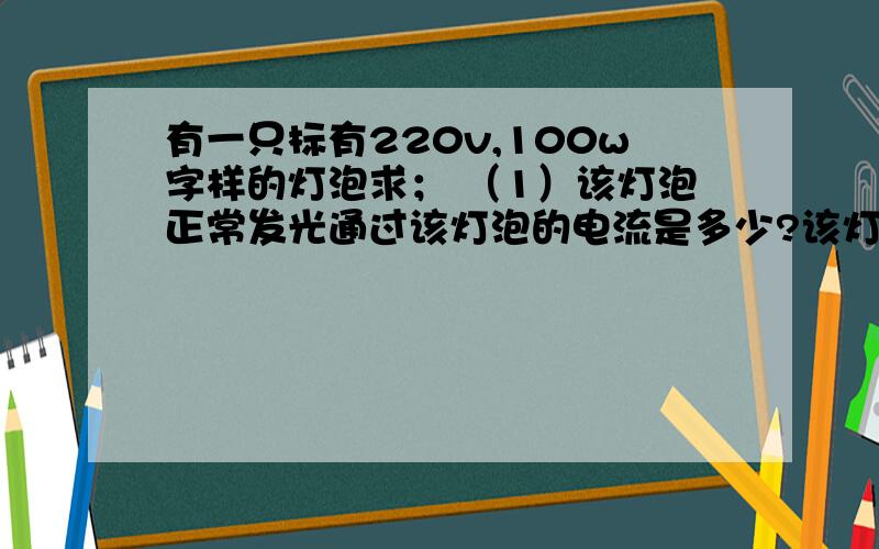 有一只标有220v,100w字样的灯泡求； （1）该灯泡正常发光通过该灯泡的电流是多少?该灯泡的灯泡的电阻是多（1）该灯泡正常发光,通过该灯泡的电流是多少?该灯泡的灯泡的电阻是多少?（2）