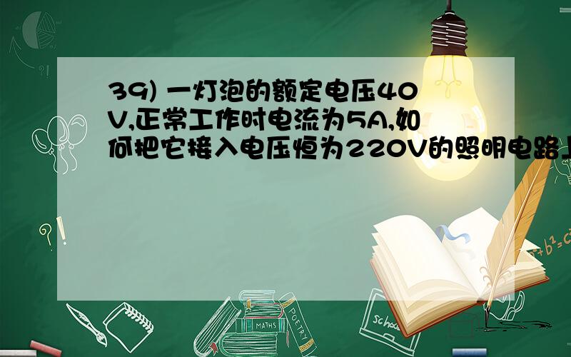 39) 一灯泡的额定电压40V,正常工作时电流为5A,如何把它接入电压恒为220V的照明电路上,使它正常工作