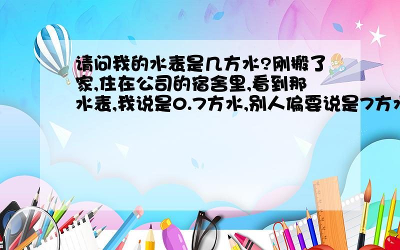 请问我的水表是几方水?刚搬了家,住在公司的宿舍里,看到那水表,我说是0.7方水,别人偏要说是7方水.请问各位伟大的网友.这个水表到底应该怎样读啊?请帮忙介绍一下水表的分类及这种水表该