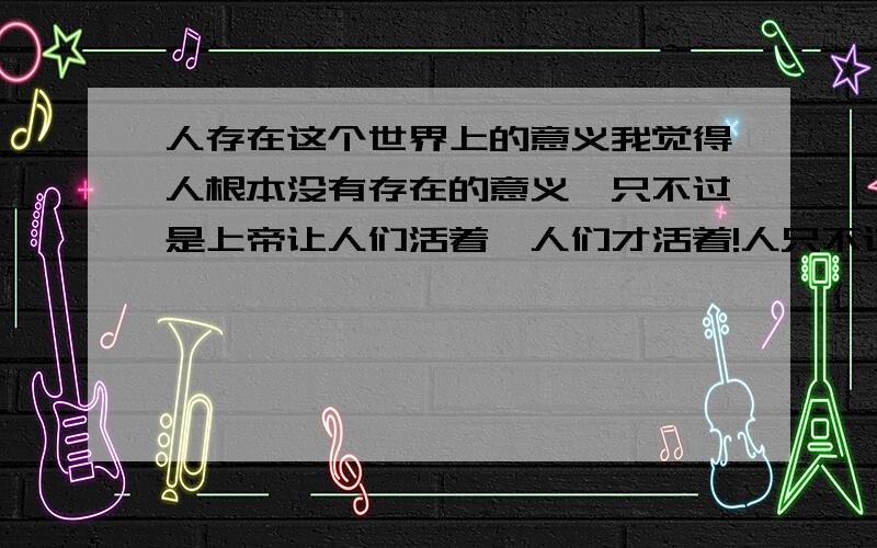 人存在这个世界上的意义我觉得人根本没有存在的意义,只不过是上帝让人们活着,人们才活着!人只不过是上帝的子民,就像古代的人是皇帝的子民一样,只有站在权力最顶尖的人或者站在权力