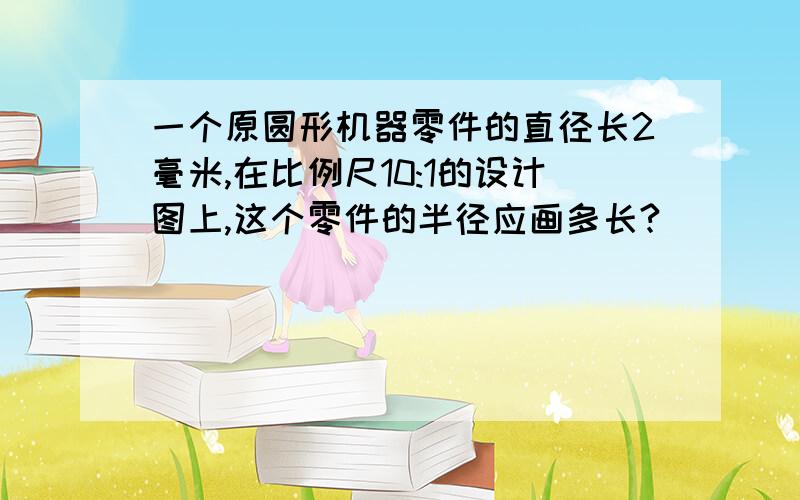 一个原圆形机器零件的直径长2毫米,在比例尺10:1的设计图上,这个零件的半径应画多长?