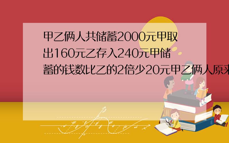 甲乙俩人共储蓄2000元甲取出160元乙存入240元甲储蓄的钱数比乙的2倍少20元甲乙俩人原来各储蓄多少元