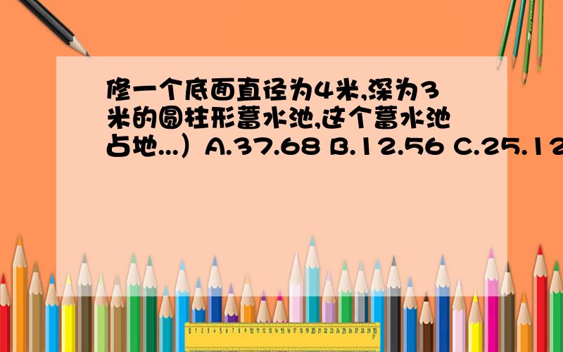 修一个底面直径为4米,深为3米的圆柱形蓄水池,这个蓄水池占地...）A.37.68 B.12.56 C.25.12