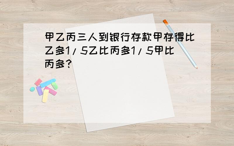 甲乙丙三人到银行存款甲存得比乙多1/5乙比丙多1/5甲比丙多?