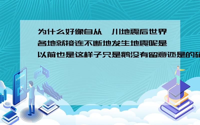 为什么好像自从汶川地震后世界各地就接连不断地发生地震呢是以前也是这样子只是鹅没有留意还是的确是地震越来越多了呢?